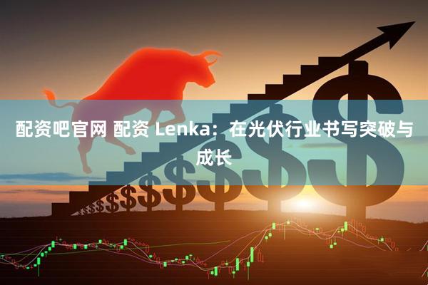 配资吧官网 配资 Lenka：在光伏行业书写突破与成长