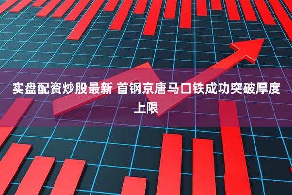 实盘配资炒股最新 首钢京唐马口铁成功突破厚度上限