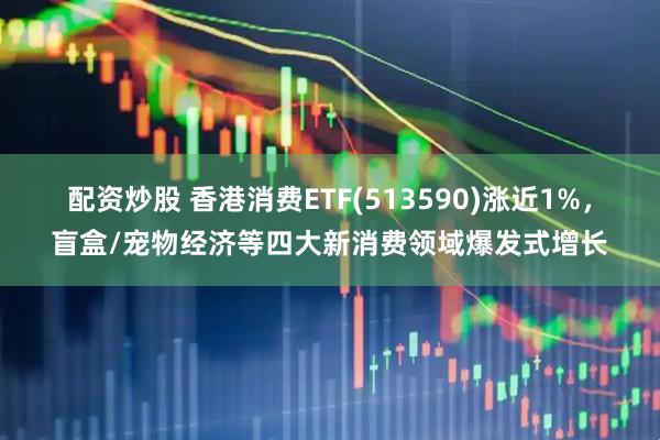配资炒股 香港消费ETF(513590)涨近1%，盲盒/宠物经济等四大新消费领域爆发式增长