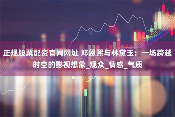 正规股票配资官网网址 邓恩熙与林黛玉：一场跨越时空的影视想象_观众_情感_气质