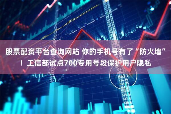 股票配资平台查询网站 你的手机号有了“防火墙”！工信部试点700专用号段保护用户隐私