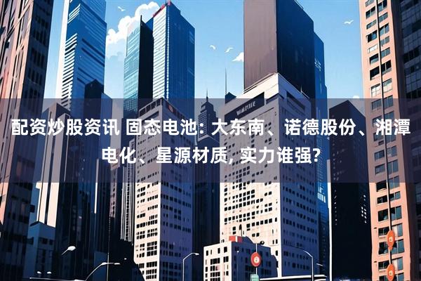 配资炒股资讯 固态电池: 大东南、诺德股份、湘潭电化、星源材质, 实力谁强?
