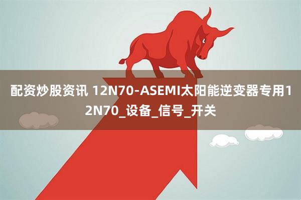 配资炒股资讯 12N70-ASEMI太阳能逆变器专用12N70_设备_信号_开关