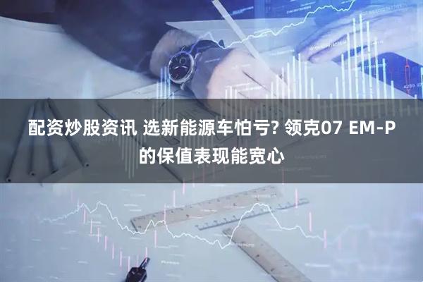 配资炒股资讯 选新能源车怕亏? 领克07 EM-P的保值表现能宽心