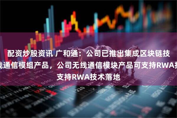 配资炒股资讯 广和通：公司已推出集成区块链技术的无线通信模组产品，公司无线通信模块产品可支持RWA技术落地