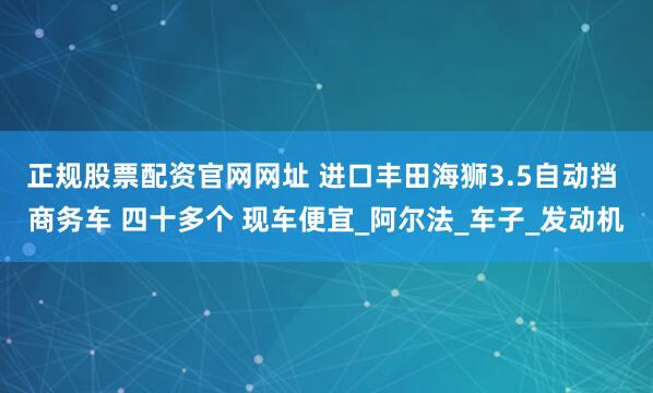正规股票配资官网网址 进口丰田海狮3.5自动挡 商务车 四十多个 现车便宜_阿尔法_车子_发动机