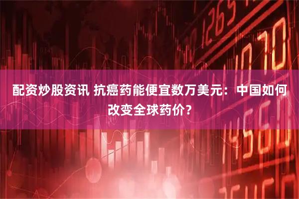 配资炒股资讯 抗癌药能便宜数万美元：中国如何改变全球药价？