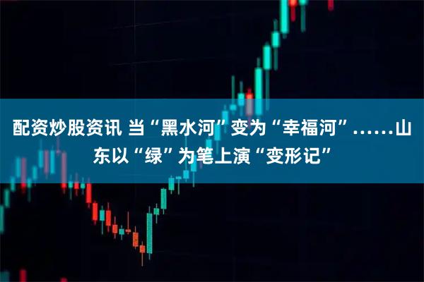 配资炒股资讯 当“黑水河”变为“幸福河”……山东以“绿”为笔上演“变形记”