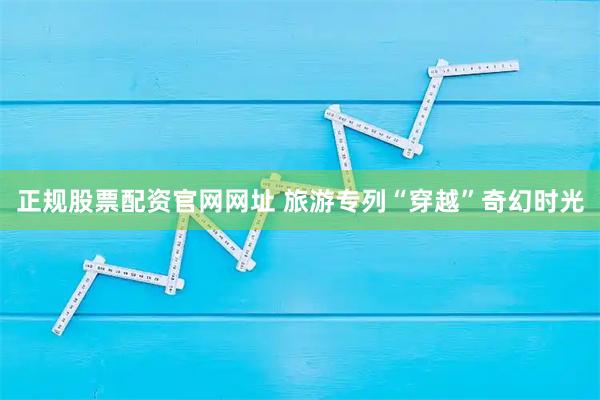 正规股票配资官网网址 旅游专列“穿越”奇幻时光