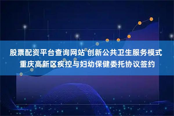 股票配资平台查询网站 创新公共卫生服务模式 重庆高新区疾控与妇幼保健委托协议签约