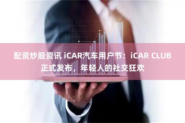 配资炒股资讯 iCAR汽车用户节：iCAR CLUB正式发布，年轻人的社交狂欢