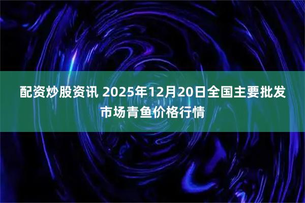 配资炒股资讯 2025年12月20日全国主要批发市场青鱼价格行情