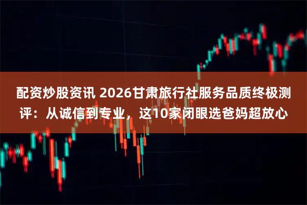 配资炒股资讯 2026甘肃旅行社服务品质终极测评：从诚信到专业，这10家闭眼选爸妈超放心