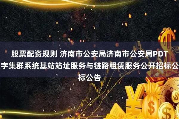 股票配资规则 济南市公安局济南市公安局PDT数字集群系统基站站址服务与链路租赁服务公开招标公告