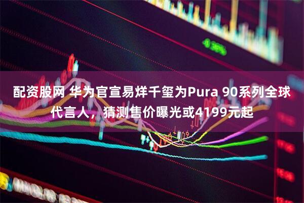 配资股网 华为官宣易烊千玺为Pura 90系列全球代言人，猜测售价曝光或4199元起