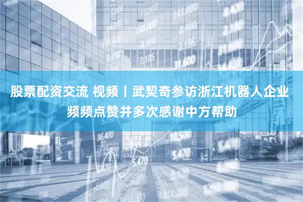 股票配资交流 视频丨武契奇参访浙江机器人企业 频频点赞并多次感谢中方帮助