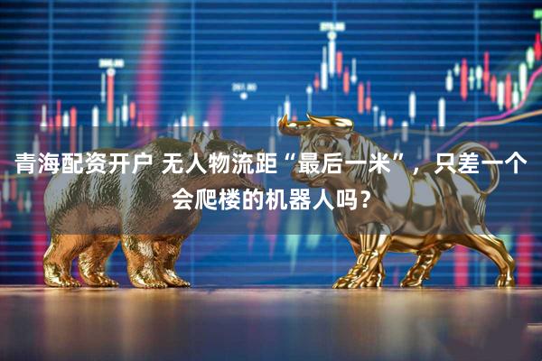 青海配资开户 无人物流距“最后一米”，只差一个会爬楼的机器人吗？
