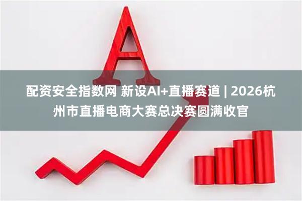 配资安全指数网 新设AI+直播赛道 | 2026杭州市直播电商大赛总决赛圆满收官