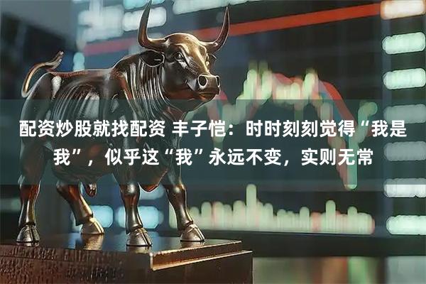 配资炒股就找配资 丰子恺：时时刻刻觉得“我是我”，似乎这“我”永远不变，实则无常