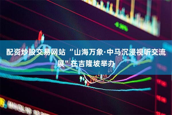 配资炒股交易网站 “山海万象·中马沉浸视听交流展”在吉隆坡举办
