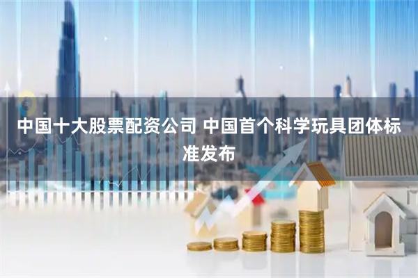 中国十大股票配资公司 中国首个科学玩具团体标准发布