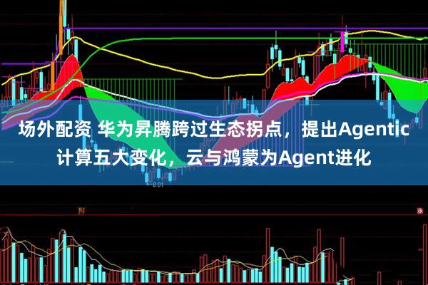 场外配资 华为昇腾跨过生态拐点，提出Agentic计算五大变化，云与鸿蒙为Agent进化