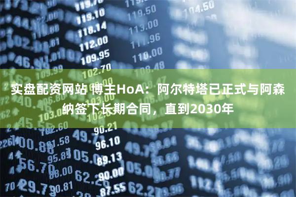 实盘配资网站 博主HoA：阿尔特塔已正式与阿森纳签下长期合同，直到2030年