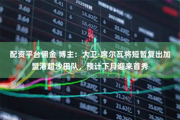 配资平台佣金 博主：大卫·席尔瓦将短暂复出加盟港超沙田队，预计下月迎来首秀